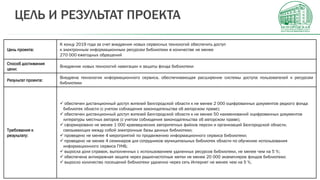 Цель проекта:
К концу 2019 года за счет внедрения новых сервисных технологий обеспечить доступ
к электронным информационным ресурсам библиотеки в количестве не менее
270 000 ежегодных обращений
Способ достижения
цели:
Внедрение новых технологий навигации и защиты фонда библиотеки
Результат проекта:
Внедрена технология информационного сервиса, обеспечивающая расширение системы доступа пользователей к ресурсам
библиотеки
Требования к
результату:
 обеспечен дистанционный доступ жителей Белгородской области к не менее 2 000 оцифрованных документов редкого фонда
библиотек области (с учетом соблюдения законодательства об авторском праве);
 обеспечен дистанционный доступ жителей Белгородской области к не менее 50 наименований оцифрованных документов
литературы местных авторов (с учетом соблюдения законодательства об авторском праве);
 сформировано не менее 1 000 краеведческих авторитетных файлов персон и организаций Белгородской области,
связывающих между собой электронные базы данных библиотеки;
 проведено не менее 4 мероприятий по продвижению информационного сервиса библиотеки;
 проведено не менее 4 семинаров для сотрудников муниципальных библиотек области по обучению использования
информационного сервиса ГУНБ;
 выросла доля справок, выполненных с использованием удаленных ресурсов библиотеки, не менее чем на 5 %;
 обеспечена антикражная защита через радиочастотные метки не менее 20 000 экземпляров фондов библиотеки;
 выросло количество посещений библиотеки удаленно через сеть Интернет не менее чем на 5 %.
ЦЕЛЬ И РЕЗУЛЬТАТ ПРОЕКТА
 