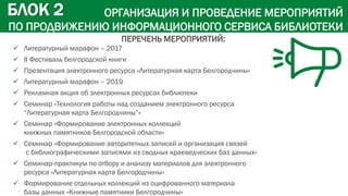 ОРГАНИЗАЦИЯ И ПРОВЕДЕНИЕ МЕРОПРИЯТИЙ
ПО ПРОДВИЖЕНИЮ ИНФОРМАЦИОННОГО СЕРВИСА БИБЛИОТЕКИ
 Литературный марафон – 2017
 II Фестиваль белгородской книги
 Презентация электронного ресурса «Литературная карта Белгородчины»
 Литературный марафон – 2019
 Рекламная акция об электронных ресурсах библиотеки
 Семинар «Технология работы над созданием электронного ресурса
“Литературная карта Белгородчины”»
 Семинар «Формирование электронных коллекций
книжных памятников Белгородской области»
 Семинар «Формирование авторитетных записей и организация связей
с библиографическими записями из сводных краеведческих баз данных»
 Семинар-практикум по отбору и анализу материалов для электронного
ресурса «Литературная карта Белгородчины»
 Формирование отдельных коллекций из оцифрованного материала
базы данных «Книжные памятники Белгородчины»
БЛОК 2
ПЕРЕЧЕНЬ МЕРОПРИЯТИЙ:
 