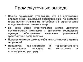 Промежуточные выводы
• Нельзя однозначно утверждать, что по достижении
определённых социально-экономических показателей
город начнёт испытывать потребность в строительстве
или дальнейшем развитии метро
• Во всём мире строительство метро движется
политическими мотивами и выполняет социальную
функцию обеспечения населения улучшенной
транспортной доступностью
• Появление метро само по себе не гарантирует развитие
территорий
• Процедуры транспортного и территориального
планирования, зачастую, не согласованы и
противоречат друг другу
 