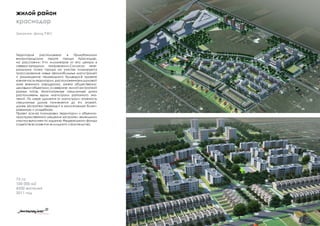 Заказчик: фонд РЖС
жилой район
краснодар
Территория расположена в Прикубанском
внутригородском округе города Краснодар,
на расстоянии 9-ти километров от его центра в
северо-западном направлении.Согласно гене-
ральному плану города на участке планируется
трассирование новых автомобильных магистралей
и размещение пешеходного бульвара.В проекте
южная часть территории, расположенная в шумовой
зоне военного аэродрома, занята общественно-
деловымиобъектами,асеверная-жилойзастройкой
разных типов. Многоэтажные секционные дома
расположены вдоль магистрали районного зна-
чений. По мере удаления от магистрали этажность
секционных домов понижается до 4-х этажей,
далее застройка переходит в малоэтажную блоки-
рованную и усадебную.
Проект эскиза планировки территории и объемно-
пространственного решения застройки земельного
участка выполнен по заданию Федерельного фонда
содействию развития жилищного строительства.
73 га
100 000 м2
4200 жителей
2011 год
 