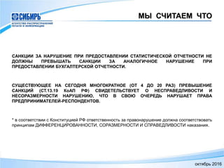 МЫ СЧИТАЕМ ЧТО
САНКЦИИ ЗА НАРУШЕНИЕ ПРИ ПРЕДОСТАВЛЕНИИ СТАТИСТИЧЕСКОЙ ОТЧЕТНОСТИ НЕ
ДОЛЖНЫ ПРЕВЫШАТЬ САНКЦИИ ЗА АНАЛОГИЧНОЕ НАРУШЕНИЕ ПРИ
ПРЕДОСТАВЛЕНИИ БУХГАЛТЕРСКОЙ ОТЧЕТНОСТИ.
СУЩЕСТВУЮЩЕЕ НА СЕГОДНЯ МНОГОКРАТНОЕ (ОТ 4 ДО 20 РАЗ) ПРЕВЫШЕНИЕ
САНКЦИЙ (СТ.13.19 КоАП РФ) СВИДЕТЕЛЬСТВУЕТ О НЕСПРАВЕДЛИВОСТИ И
НЕСОРАЗМЕРНОСТИ НАРУШЕНИЮ, ЧТО В СВОЮ ОЧЕРЕДЬ НАРУШАЕТ ПРАВА
ПРЕДПРИНИМАТЕЛЕЙ-РЕСПОНДЕНТОВ.
* в соответствии с Конституцией РФ ответственность за правонарушение должна соответствовать
принципам ДИФФЕРЕНЦИРОВАННОСТИ, СОРАЗМЕРНОСТИ И СПРАВЕДЛИВОСТИ наказания.
октябрь 2016
 