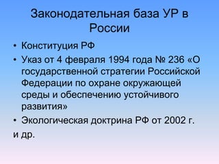 Законодательная база УР в
России
• Конституция РФ
• Указ от 4 февраля 1994 года № 236 «О
государственной стратегии Российской
Федерации по охране окружающей
среды и обеспечению устойчивого
развития»
• Экологическая доктрина РФ от 2002 г.
и др.
 