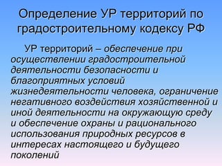 Определение УР территорий по
градостроительному кодексу РФ
УР территорий – обеспечение при
осуществлении градостроительной
деятельности безопасности и
благоприятных условий
жизнедеятельности человека, ограничение
негативного воздействия хозяйственной и
иной деятельности на окружающую среду
и обеспечение охраны и рационального
использования природных ресурсов в
интересах настоящего и будущего
поколений
 