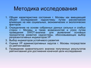 Методика исследования
1. Общая характеристика состояния г. Москвы как вмещающей
объект исследования надсистемы путем рассмотрения
влияющих на нее социальных, экономических и экологических
факторов
2. Определение на основе собранных данных сильных и слабых
сторон г. Москвы, а также возможностей и угроз путем
проведения SWOT-анализа для выявления основных
приоритетов развития надсистемы, обосновывающих выбор
репрезентативных индикаторов УР
3. Выбор индикаторов устойчивого развития
4. Оценка УР административных округов г. Москвы посредством
их рейтингования
5. Проведение сравнительного анализа полученных результатов
рейтингования для достижения конечной цели исследования
 