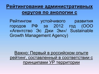 Рейтингование административных
округов по анологии с
Рейтингом устойчивого развития
городов РФ за 2012 год (ООО
«Агентство Эс Джи Эм»/ Sustainable
Growth Management Agency)
Важно: Первый в российском опыте
рейтинг, составленный в соответствии с
принципами УР территории
 