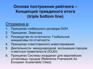 Основа построения рейтинга –
Концепция триединого итога
(triple bottom line)
Отражена в:
1. Принципах глобального договора ООН
2. Принципах Экватора
3. Руководстве по отчетности Глобальной
инициативы по отчетности
4. Принципах ответственного инвестирования
5. Деятельности международной ассоциации городов
и местных правительств (ICLEI)
6. Принципах Системы координат для европейских
устойчивых городов (Reference Framework for
European Sustainable Cities)
 