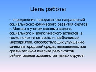 Цель работы
– определение приоритетных направлений
социально-экономического развития округов
г. Москвы с учетом экономического,
социального и экологического аспектов, а
также поиск точек роста и необходимых
мероприятий, способствующих улучшению
качества городской среды, выявленных при
сравнительном анализе результатов
рейтингования административных округов.
 