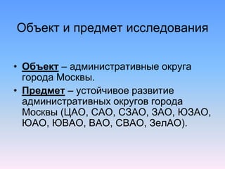 Объект и предмет исследования
• Объект – административные округа
города Москвы.
• Предмет – устойчивое развитие
административных округов города
Москвы (ЦАО, САО, СЗАО, ЗАО, ЮЗАО,
ЮАО, ЮВАО, ВАО, СВАО, ЗелАО).
 