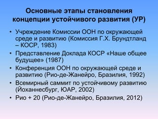 Основные этапы становления
концепции устойчивого развития (УР)
• Учреждение Комиссии ООН по окружающей
среде и развитию (Комиссия Г.Х. Брундтланд
– КОСР, 1983)
• Представление Доклада КОСР «Наше общее
будущее» (1987)
• Конференция ООН по окружающей среде и
развитию (Рио-де-Жанейро, Бразилия, 1992)
• Всемирный саммит по устойчивому развитию
(Йоханнесбург, ЮАР, 2002)
• Рио + 20 (Рио-де-Жанейро, Бразилия, 2012)
 