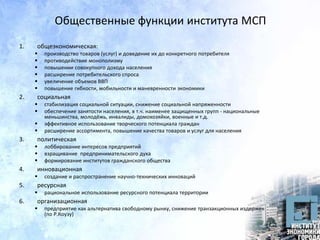 Общественные функции института МСП
1. общеэкономическая:
 производство товаров (услуг) и доведение их до конкретного потребителя
 противодействие монополизму
 повышении совокупного дохода населения
 расширение потребительского спроса
 увеличение объемов ВВП
 повышение гибкости, мобильности и маневренности экономики
2. социальная
 стабилизация социальной ситуации, снижение социальной напряженности
 обеспечение занятости населения, в т.ч. наименее защищенных групп - национальные
меньшинства, молодёжь, инвалиды, домохозяйки, военные и т.д.
 эффективное использование творческого потенциала граждан
 расширение ассортимента, повышение качества товаров и услуг для населения
3. политическая
 лоббирование интересов предприятий
 взращивание предпринимательского духа
 формирование институтов гражданского общества
4. инновационная
 создание и распространение научно-технических инноваций
5. ресурсная
 рациональное использование ресурсного потенциала территории
6. организационная
 предприятие как альтернатива свободному рынку, снижение транзакционных издержек
(по Р.Коузу)
 