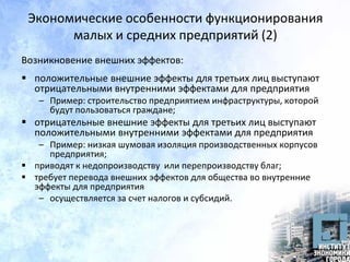 Экономические особенности функционирования
малых и средних предприятий (2)
Возникновение внешних эффектов:
 положительные внешние эффекты для третьих лиц выступают
отрицательными внутренними эффектами для предприятия
– Пример: строительство предприятием инфраструктуры, которой
будут пользоваться граждане;
 отрицательные внешние эффекты для третьих лиц выступают
положительными внутренними эффектами для предприятия
– Пример: низкая шумовая изоляция производственных корпусов
предприятия;
 приводят к недопроизводству или перепроизводству благ;
 требует перевода внешних эффектов для общества во внутренние
эффекты для предприятия
– осуществляется за счет налогов и субсидий.
 