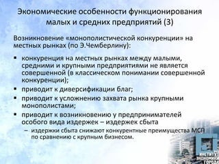 Экономические особенности функционирования
малых и средних предприятий (3)
Возникновение «монополистической конкуренции» на
местных рынках (по Э.Чемберлину):
 конкуренция на местных рынках между малыми,
средними и крупными предприятиями не является
совершенной (в классическом понимании совершенной
конкуренции);
 приводит к диверсификации благ;
 приводит к усложнению захвата рынка крупными
монополистами;
 приводит к возникновению у предпринимателей
особого вида издержек – издержек сбыта
– издержки сбыта снижают конкурентные преимущества МСП
по сравнению с крупным бизнесом.
 