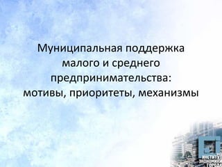 Муниципальная поддержка
малого и среднего
предпринимательства:
мотивы, приоритеты, механизмы
 