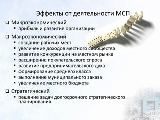 Эффекты от деятельности МСП
 Микроэкономический
 прибыль и развитие организации
 Макроэкономический
 создание рабочих мест
 увеличение доходов местного сообщества
 развитие конкуренции на местном рынке
 расширение покупательского спроса
 развитие предпринимательского духа
 формирование среднего класса
 выполнение муниципального заказа
 увеличение местного бюджета
 Стратегический
 решение задач долгосрочного стратегического
планирования
 