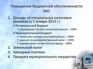 Повышение бюджетной обеспеченности
МО
1. Доходы от специальных налоговых
режимов (с 1 января 2013 г.)
Региональный бюджет
 упрощенная система налогообложения – 100%
Муниципальный бюджет
 патентная система налогообложения – 100%
 единый сельскохозяйственный налог – 100%
 единый налог на вмененный доход – 100%
2. Земельный налог
3. Арендные платежи
4. Продажа муниципального имущества
 