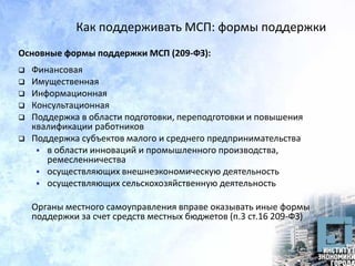 Как поддерживать МСП: формы поддержки
Основные формы поддержки МСП (209-ФЗ):
 Финансовая
 Имущественная
 Информационная
 Консультационная
 Поддержка в области подготовки, переподготовки и повышения
квалификации работников
 Поддержка субъектов малого и среднего предпринимательства
 в области инноваций и промышленного производства,
ремесленничества
 осуществляющих внешнеэкономическую деятельность
 осуществляющих сельскохозяйственную деятельность
Органы местного самоуправления вправе оказывать иные формы
поддержки за счет средств местных бюджетов (п.3 ст.16 209-ФЗ)
 