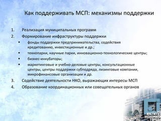 Как поддерживать МСП: механизмы поддержки
1. Реализация муниципальных программ
2. Формирование инфраструктуры поддержки
 фонды поддержки предпринимательства, содействия
кредитованию, инвестиционные и др.;
 технопарки, научные парки, инновационно-технологические центры;
 бизнес-инкубаторы;
 маркетинговые и учебно-деловые центры, консультационные
центры, центры поддержки субподряда, лизинговые компании,
микрофинансовые организации и др.
3. Содействие деятельности НКО, выражающих интересы МСП
4. Образование координационных или совещательных органов
 