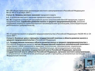 ФЗ «Об общих принципах организации местного самоуправления в Российской Федерации»
№131-ФЗ от 6 октября 2003 г.:
Статья 16. Вопросы местного значения городского округа
п.1. К вопросам местного значения городского округа относятся:
пп. 33. Создание условий для расширения рынка сельскохозяйственной продукции, сырья и
продовольствия, содействие развитию малого и среднего предпринимательства, оказание
поддержки социально ориентированным некоммерческим организациям, благотворительной
деятельности и добровольчеству.
ФЗ «О развитии малого и среднего предпринимательства в Российской Федерации» №209-ФЗ от 24
июля 2007 г.:
Статья 6. Основные цели и принципы государственной политики в области развития малого и
среднего предпринимательства в Российской Федерации
п.1. Государственная политика в области развития малого и среднего предпринимательства в
Российской Федерации является частью государственной социально-экономической политики и
представляет собой совокупность правовых, политических, экономических, социальных,
информационных, консультационных, образовательных, организационных и иных мер,
осуществляемых органами государственной власти Российской Федерации, органами
государственной власти субъектов Российской Федерации, органами местного самоуправления
и направленных на обеспечение реализации целей и принципов, установленных настоящим
Федеральным законом.
 