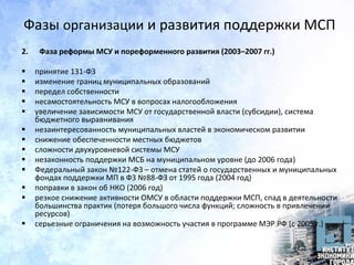 Фазы организации и развития поддержки МСП
2. Фаза реформы МСУ и пореформенного развития (2003–2007 гг.)
 принятие 131-ФЗ
 изменение границ муниципальных образований
 передел собственности
 несамостоятельность МСУ в вопросах налогообложения
 увеличение зависимости МСУ от государственной власти (субсидии), система
бюджетного выравнивания
 незаинтересованность муниципальных властей в экономическом развитии
 снижение обеспеченности местных бюджетов
 сложности двухуровневой системы МСУ
 незаконность поддержки МСБ на муниципальном уровне (до 2006 года)
 Федеральный закон №122-ФЗ – отмена статей о государственных и муниципальных
фондах поддержки МП в ФЗ №88-ФЗ от 1995 года (2004 год)
 поправки в закон об НКО (2006 год)
 резкое снижение активности ОМСУ в области поддержки МСП, спад в деятельности
большинства практик (потеря большого числа функций; сложность в привлечении
ресурсов)
 серьезные ограничения на возможность участия в программе МЭР РФ (с 2005 г.)
 