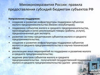Минэкономразвития России: правила
предоставления субсидий бюджетам субъектов РФ
Направления поддержки:
• создание и развитие инфраструктуры поддержки субъектов
малого предпринимательства (бизнес-инкубаторов);
• поддержку субъектов малого и среднего предпринимательства,
производящих и (или) реализующих товары (работы, услуги),
предназначенные для экспорта;
• развитие системы кредитования субъектов малого и среднего
предпринимательства;
• создание и развитие инфраструктуры поддержки субъектов
малого и среднего предпринимательства в научно-технической
сфере;
• реализацию иных мероприятий по поддержке и развитию малого
и среднего предпринимательства;
• ведение реестров субъектов малого и среднего
предпринимательства - получателей государственной поддержки
малого и среднего предпринимательства (далее - реестры).
 