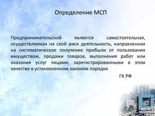 Определение МСП
Предпринимательской является самостоятельная,
осуществляемая на свой риск деятельность, направленная
на систематическое получение прибыли от пользования
имуществом, продажи товаров, выполнения работ или
оказания услуг лицами, зарегистрированными в этом
качестве в установленном законом порядке
ГК РФ
 