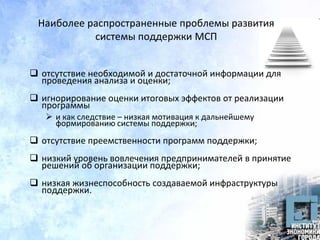Наиболее распространенные проблемы развития
системы поддержки МСП
 отсутствие необходимой и достаточной информации для
проведения анализа и оценки;
 игнорирование оценки итоговых эффектов от реализации
программы
 и как следствие – низкая мотивация к дальнейшему
формированию системы поддержки;
 отсутствие преемственности программ поддержки;
 низкий уровень вовлечения предпринимателей в принятие
решений об организации поддержки;
 низкая жизнеспособность создаваемой инфраструктуры
поддержки.
 