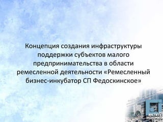 Концепция создания инфраструктуры
поддержки субъектов малого
предпринимательства в области
ремесленной деятельности «Ремесленный
бизнес-инкубатор СП Федоскинское»
 