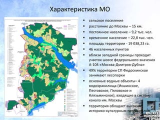 Характеристика МО
 сельское поселение
 расстояние до Москвы – 15 км.
 постоянное население – 9,2 тыс. чел.
 временное население – 22,8 тыс. чел.
 площадь территории - 19 038,23 га.
 46 населенных пунктов
 вблизи западной границы проходит
участок шоссе федерального значения
А-104 «Москва-Дмитров-Дубна»
 49% территории СП Федоскинское
занимают лесопарки
 основные водные объекты– 4
водохранилища (Икшинское,
Пестовское, Пяловское и
Клязьминское), входящие в систему
канала им. Москвы
 территория обладает высоким
историко-культурным потенциалом
 