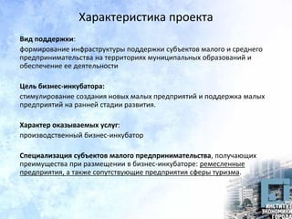 Характеристика проекта
Вид поддержки:
формирование инфраструктуры поддержки субъектов малого и среднего
предпринимательства на территориях муниципальных образований и
обеспечение ее деятельности
Цель бизнес-инкубатора:
стимулирование создания новых малых предприятий и поддержка малых
предприятий на ранней стадии развития.
Характер оказываемых услуг:
производственный бизнес-инкубатор
Специализация субъектов малого предпринимательства, получающих
преимущества при размещении в бизнес-инкубаторе: ремесленные
предприятия, а также сопутствующие предприятия сферы туризма.
 