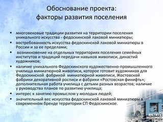 Обоснование проекта:
факторы развития поселения
 многовековые традиции развития на территории поселения
уникального искусства - федоскинской лаковой миниатюры;
 востребованность искусства федоскинской лаковой миниатюры в
России и за ее пределами;
 возникновение на отдельных территориях поселения семейных
институтов и традиций передачи навыков живописи, династий
художников;
 наличие уникального Федоскинского художественно-промышленного
училища миниатюрной живописи, которое готовит художников для
Федоскинской фабрикой миниатюрной живописи, Жостовской
фабрики декоративной росписи и фабрики «Ростовская финифть»;
дополнительная работа училища с детьми разных возрастов; наличие
у руководства планов по развитию училища;
 интерес к занятию промыслом у молодых людей;
 значительный вес искусства федоскинской лаковой миниатюры в
современном бренде территории СП Федоскинское.
 
