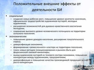 Положительные внешние эффекты от
деятельности БИ
 социальные
– создание новых рабочих мест, повышение уровня занятости населения,
официальное трудоустройство художников-кустарей, молодых
художников;
– расширение возможностей для духовно-нравственного воспитания
молодежи;
– сохранение высокого уровня человеческого потенциала на территории
сельского поселения.
 экономические
– повышение уровня доходов населения, расширение покупательского
спроса;
– диверсификация экономики;
– формирование «ремесленного» кластера на территории поселения;
– поиск новых методов позиционирования и рынков сбыта для
федоскинской лаковой миниатюры;
– выход художников-кустарей из теневого сектора экономики, повышение
конкуренции между художниками, предприятиями;
– диверсификация и повышение качества производимой продукции за счет
роста конкуренции.
 
