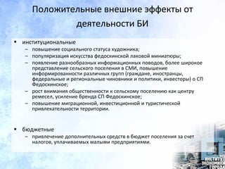 Положительные внешние эффекты от
деятельности БИ
 институциональные
– повышение социального статуса художника;
– популяризация искусства федоскинской лаковой миниатюры;
– появление разнообразных информационных поводов, более широкое
представление сельского поселения в СМИ, повышение
информированности различных групп (граждане, иностранцы,
федеральные и региональные чиновники и политики, инвесторы) о СП
Федоскинское;
– рост внимания общественности к сельскому поселению как центру
ремесел, усиление бренда СП Федоскинское;
– повышение миграционной, инвестиционной и туристической
привлекательности территории.
 бюджетные
– привлечение дополнительных средств в бюджет поселения за счет
налогов, уплачиваемых малыми предприятиями.
 