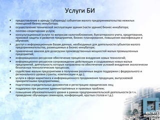 Услуги БИ
 предоставление в аренду (субаренду) субъектам малого предпринимательства нежилых
помещений бизнес-инкубатора;
 осуществление технической эксплуатации здания (части здания) бизнес-инкубатора;
 почтово-секретарские услуги;
 консультационные услуги по вопросам налогообложения, бухгалтерского учета, кредитования,
правовой защиты и развития предприятия, бизнес-планирования, повышения квалификации и
обучения;
 доступ к информационным базам данных, необходимых для деятельности субъектов малого
предпринимательства, размещаемых в бизнес-инкубаторе;
 привлечение заказов для дозагрузки производственных мощностей малых промышленных
предприятий;
 информационно-ресурсное обеспечение процессов внедрения новых технологий;
 информационно-ресурсное сопровождение действующих и создаваемых новых малых
предприятий, деятельность которых направлена на обеспечение условий внедрения экологически
безопасных технологических процессов;
 содействие малым предприятиям в получении различных видов поддержки с федерального и
регионального уровня (гранты, компенсации и др.);
 услуги в сфере маркетинга и информационного продвижения продукции, выпускаемой
приоритетными предприятиями;
 подготовка учредительных документов и регистрацию юридических лиц;
 поддержка при решении административных и правовых проблем;
 повышение образовательного уровня в рамках предпринимательской деятельности (в т.ч.
проведение обучающих семинаров, конференций, круглых столов и т.д.).
 