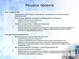 Ресурсы проекта
Этап создания БИ
– Помещение: используется помещение, находящееся в муниципальной
собственности.
– Финансовые средства на ремонт и оборудование помещения:
• средства муниципального бюджета;
• средства частных инвесторов.
– Ресурсы на подготовку и обучение персонала:
• средства муниципального бюджета;
• средства областного и федерального бюджета, привлекаемые в рамках субсидий на
государственную поддержку малого и среднего предпринимательства, включая
крестьянские (фермерские) хозяйства.
Этап функционирования БИ
– Финансирование текущей деятельности БИ:
• средства муниципального бюджета;
• средства от субъектов малого предпринимательства, размещаемых в БИ;
• средства от оказания БИ платных услуг сторонним организациям (маркетинг,
консалтинг, составление бизнес-планов, помощь в получении государственной
поддержки и т.д.).
– Финансовые средства на ремонт и переоборудование БИ:
• средства муниципального бюджета;
• средства областного и федерального бюджета, привлекаемые в рамках субсидий на
государственную поддержку малого и среднего предпринимательства, включая
крестьянские (фермерские) хозяйства.
 
