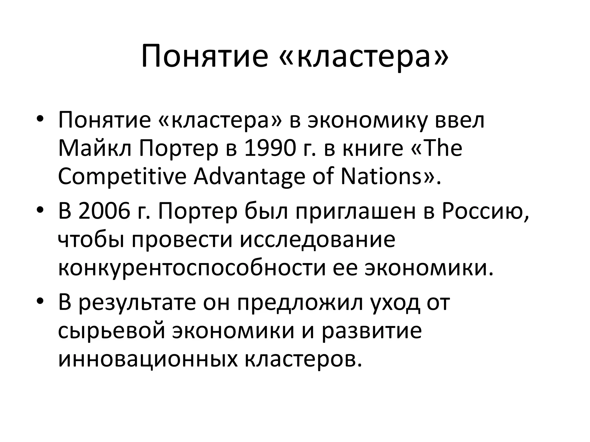 Понятие «кластера»
• Понятие «кластера» в экономику ввел
Майкл Портер в 1990 г. в книге «The
Competitive Advantage of Nations».
• В 2006 г. Портер был приглашен в Россию,
чтобы провести исследование
конкурентоспособности ее экономики.
• В результате он предложил уход от
сырьевой экономики и развитие
инновационных кластеров.