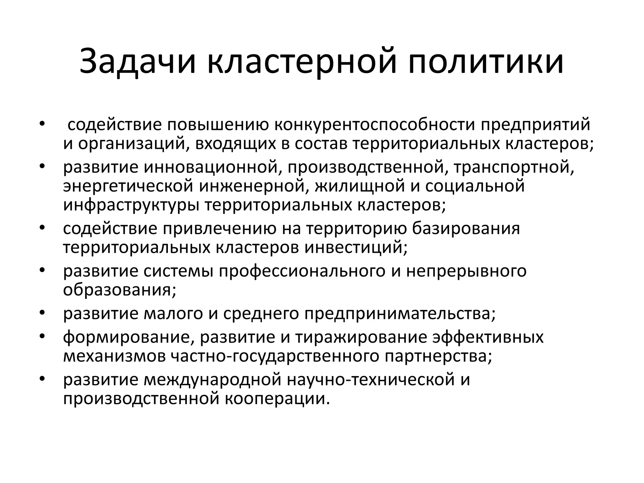 Задачи кластерной политики
• содействие повышению конкурентоспособности предприятий
и организаций, входящих в состав территориальных кластеров;
• развитие инновационной, производственной, транспортной,
энергетической инженерной, жилищной и социальной
инфраструктуры территориальных кластеров;
• содействие привлечению на территорию базирования
территориальных кластеров инвестиций;
• развитие системы профессионального и непрерывного
образования;
• развитие малого и среднего предпринимательства;
• формирование, развитие и тиражирование эффективных
механизмов частно-государственного партнерства;
• развитие международной научно-технической и
производственной кооперации.