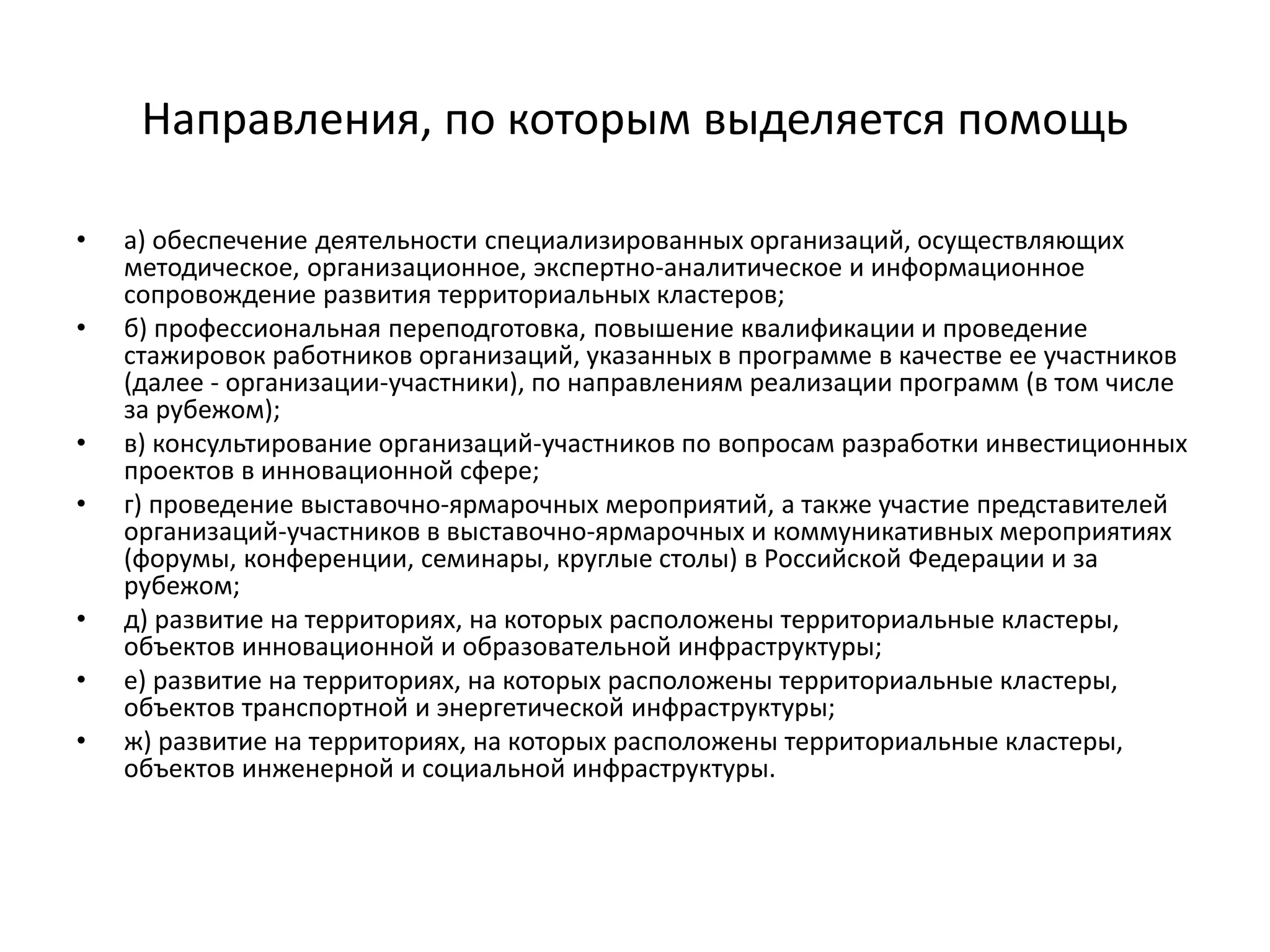Направления, по которым выделяется помощь
• а) обеспечение деятельности специализированных организаций, осуществляющих
методическое, организационное, экспертно-аналитическое и информационное
сопровождение развития территориальных кластеров;
• б) профессиональная переподготовка, повышение квалификации и проведение
стажировок работников организаций, указанных в программе в качестве ее участников
(далее - организации-участники), по направлениям реализации программ (в том числе
за рубежом);
• в) консультирование организаций-участников по вопросам разработки инвестиционных
проектов в инновационной сфере;
• г) проведение выставочно-ярмарочных мероприятий, а также участие представителей
организаций-участников в выставочно-ярмарочных и коммуникативных мероприятиях
(форумы, конференции, семинары, круглые столы) в Российской Федерации и за
рубежом;
• д) развитие на территориях, на которых расположены территориальные кластеры,
объектов инновационной и образовательной инфраструктуры;
• е) развитие на территориях, на которых расположены территориальные кластеры,
объектов транспортной и энергетической инфраструктуры;
• ж) развитие на территориях, на которых расположены территориальные кластеры,
объектов инженерной и социальной инфраструктуры.
