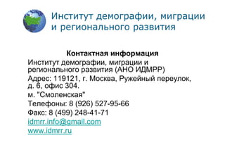 Спасибо за внимание
Контактная информация
Институт демографии, миграции и
регионального развития (АНО ИДМРР)
Адрес: 119121, г. Москва, Ружейный переулок,
д. 6, офис 304.
м. "Смоленская"
Телефоны: 8 (926) 527-95-66
Факс: 8 (499) 248-41-71
idmrr.info@gmail.com
www.idmrr.ru
 
