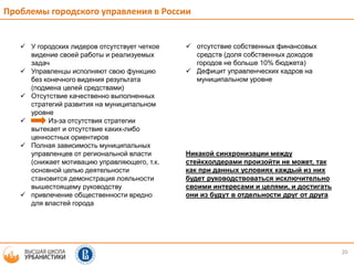 20
 отсутствие собственных финансовых
средств (доля собственных доходов
городов не больше 10% бюджета)
 Дефицит управленческих кадров на
муниципальном уровне
Никакой синхронизации между
стейкхолдерами произойти не может, так
как при данных условиях каждый из них
будет руководствоваться исключительно
своими интересами и целями, и достигать
они из будут в отдельности друг от друга
 У городских лидеров отсутствует четкое
видение своей работы и реализуемых
задач
 Управленцы исполняют свою функцию
без конечного видения результата
(подмена целей средствами)
 Отсутствие качественно выполненных
стратегий развития на муниципальном
уровне
 Из-за отсутствия стратегии
вытекает и отсутствие каких-либо
ценностных ориентиров
 Полная зависимость муниципальных
управленцев от региональной власти
(снижает мотивацию управляющего, т.к.
основной целью деятельности
становится демонстрация лояльности
вышестоящему руководству
 привлечение общественности вредно
для властей города
Проблемы городского управления в России
 