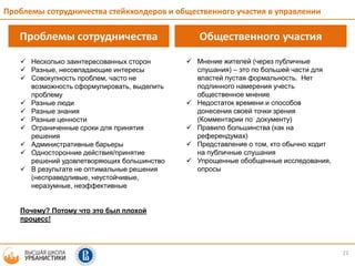 21
Проблемы сотрудничества Общественного участия
 Мнение жителей (через публичные
слушания) – это по большей части для
властей пустая формальность. Нет
подлинного намерения учесть
общественное мнение
 Недостаток времени и способов
донесения своей точки зрения
(Комментарии по документу)
 Правило большинства (как на
референдумах)
 Представление о том, кто обычно ходит
на публичные слушания
 Упрощенные обобщенные исследования,
опросы
 Несколько заинтересованных сторон
 Разные, несовпадающие интересы
 Совокупность проблем, часто не
возможность сформулировать, выделить
проблему
 Разные люди
 Разные знания
 Разные ценности
 Ограниченные сроки для принятия
решения
 Административные барьеры
 Односторонние действия/принятие
решений удовлетворяющих большинство
 В результате не оптимальные решения
(несправедливые, неустойчивые,
неразумные, неэффективные
Почему? Потому что это был плохой
процесс!
Проблемы сотрудничества стейкхолдеров и общественного участия в управлении
 