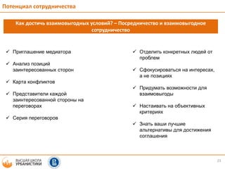 23
Потенциал сотрудничества
Как достичь взаимовыгодных условий? – Посредничество и взаимовыгодное
сотрудничество
 Приглашение медиатора
 Анализ позиций
заинтересованных сторон
 Карта конфликтов
 Представители каждой
заинтересованной стороны на
переговорах
 Серия переговоров
 Отделить конкретных людей от
проблем
 Сфокусироваться на интересах,
а не позициях
 Придумать возможности для
взаимовыгоды
 Настаивать на объективных
критериях
 Знать ваши лучшие
альтернативы для достижения
соглашения
 
