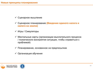 24
Новые принципы планирования
 Сценарное мышление
 Сценарное планирование (Введение единого налога и
налога на землю)
 Игры / Симуляторы
 Ментальные карты (организации мыслительного процесса
/ психического восприятия ситуации, чтобы справиться с
проблемой)
 Планирование, основанное на предпосылках
 Организация обучения
 