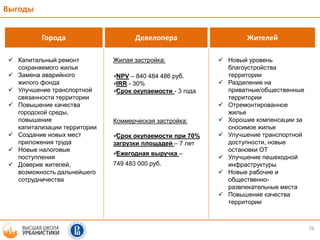 26
Выгоды
Города Девелопера Жителей
 Капитальный ремонт
сохраняемого жилья
 Замена аварийного
жилого фонда
 Улучшение транспортной
связанности территории
 Повышение качества
городской среды,
повышение
капитализации территории
 Создание новых мест
приложения труда
 Новые налоговые
поступления
 Доверие жителей,
возможность дальнейшего
сотрудничества
Жилая застройка:
NPV – 840 484 486 руб.
IRR - 30%
Срок окупаемости - 3 года
Коммерческая застройка:
Срок окупаемости при 70%
загрузки площадей – 7 лет
Ежегодная выручка –
749 483 000 руб.
 Новый уровень
благоустройства
территории
 Разделение на
приватные/общественные
территории
 Отремонтированное
жилье
 Хорошие компенсации за
сносимое жилье
 Улучшение транспортной
доступности, новые
остановки ОТ
 Улучшение пешеходной
инфраструктуры
 Новые рабочие и
общественно-
развлекательные места
 Повышение качества
территории
 