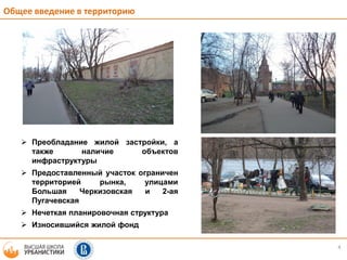 4
Общее введение в территорию
 Преобладание жилой застройки, а
также наличие объектов
инфраструктуры
 Предоставленный участок ограничен
территорией рынка, улицами
Большая Черкизовская и 2-ая
Пугачевская
 Нечеткая планировочная структура
 Износившийся жилой фонд
 