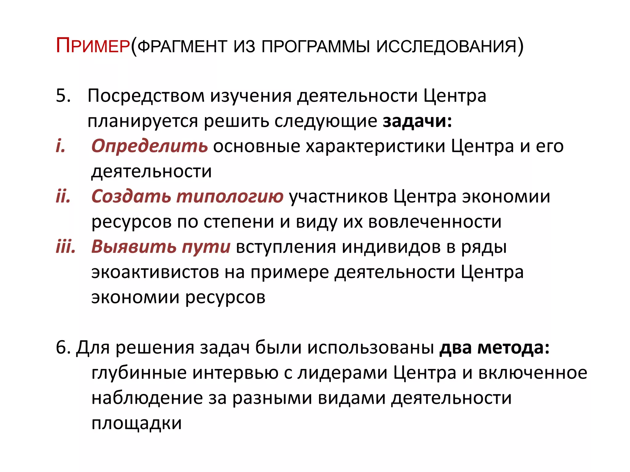 ПРИМЕР(ФРАГМЕНТ ИЗ ПРОГРАММЫ ИССЛЕДОВАНИЯ)
5. Посредством изучения деятельности Центра
планируется решить следующие задачи:
i. Определить основные характеристики Центра и его
деятельности
ii. Создать типологию участников Центра экономии
ресурсов по степени и виду их вовлеченности
iii. Выявить пути вступления индивидов в ряды
экоактивистов на примере деятельности Центра
экономии ресурсов
6. Для решения задач были использованы два метода:
глубинные интервью с лидерами Центра и включенное
наблюдение за разными видами деятельности
площадки
 