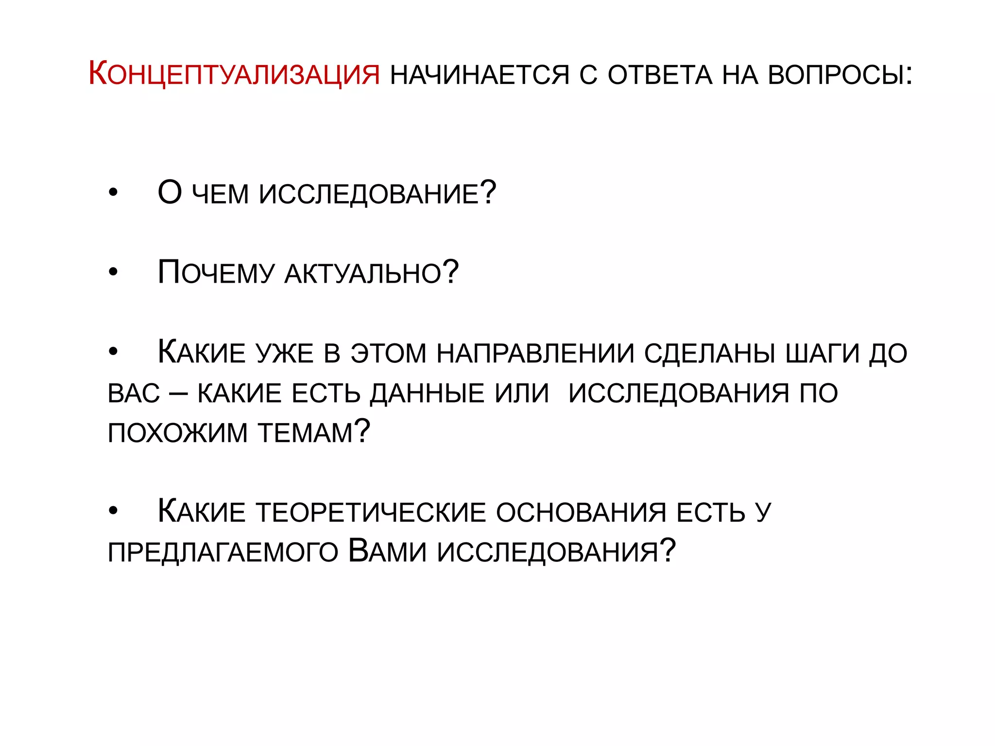 КОНЦЕПТУАЛИЗАЦИЯ НАЧИНАЕТСЯ С ОТВЕТА НА ВОПРОСЫ:
• О ЧЕМ ИССЛЕДОВАНИЕ?
• ПОЧЕМУ АКТУАЛЬНО?
• КАКИЕ УЖЕ В ЭТОМ НАПРАВЛЕНИИ СДЕЛАНЫ ШАГИ ДО
ВАС – КАКИЕ ЕСТЬ ДАННЫЕ ИЛИ ИССЛЕДОВАНИЯ ПО
ПОХОЖИМ ТЕМАМ?
• КАКИЕ ТЕОРЕТИЧЕСКИЕ ОСНОВАНИЯ ЕСТЬ У
ПРЕДЛАГАЕМОГО ВАМИ ИССЛЕДОВАНИЯ?
 