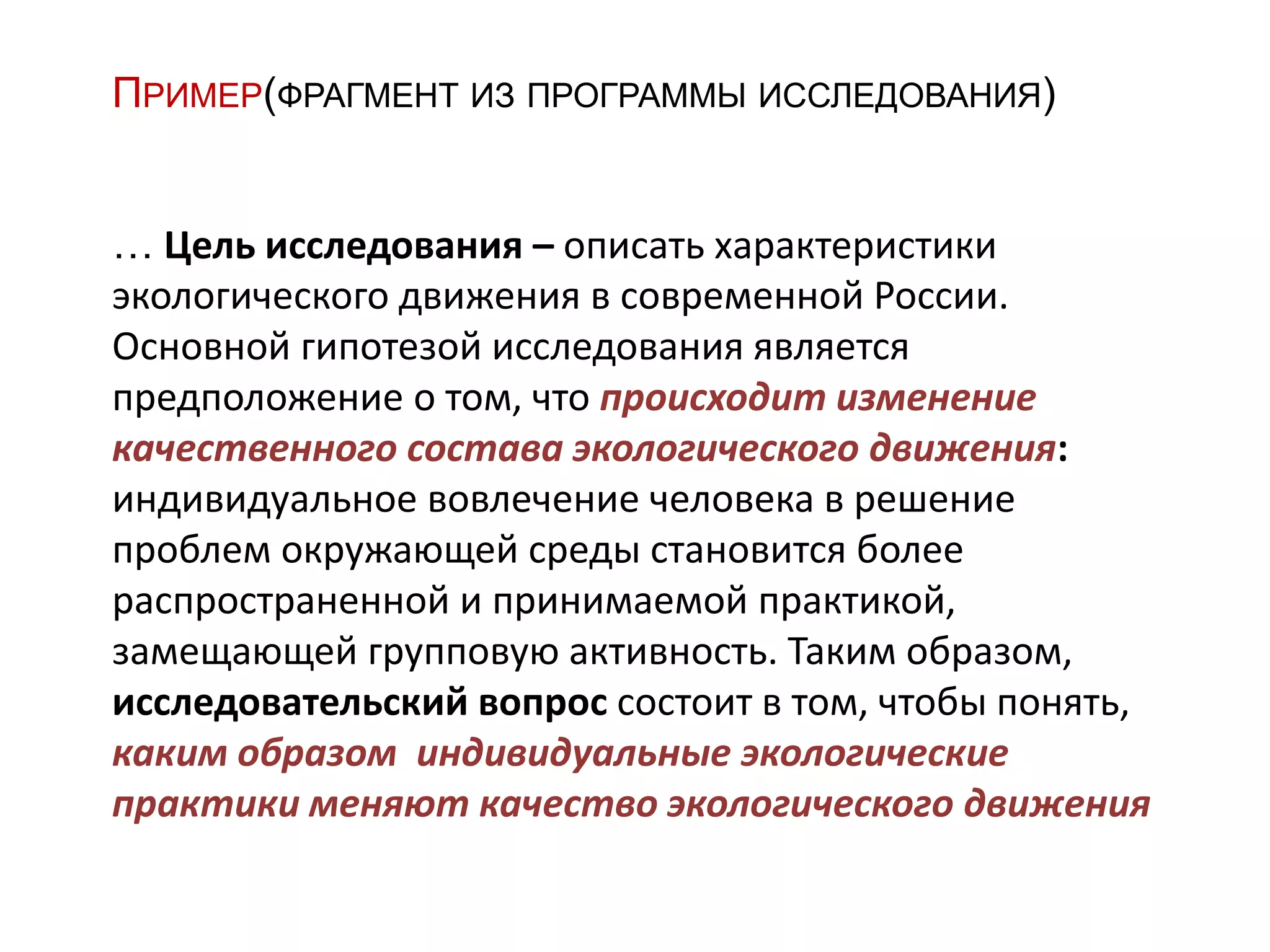 ПРИМЕР(ФРАГМЕНТ ИЗ ПРОГРАММЫ ИССЛЕДОВАНИЯ)
… Цель исследования – описать характеристики
экологического движения в современной России.
Основной гипотезой исследования является
предположение о том, что происходит изменение
качественного состава экологического движения:
индивидуальное вовлечение человека в решение
проблем окружающей среды становится более
распространенной и принимаемой практикой,
замещающей групповую активность. Таким образом,
исследовательский вопрос состоит в том, чтобы понять,
каким образом индивидуальные экологические
практики меняют качество экологического движения
 