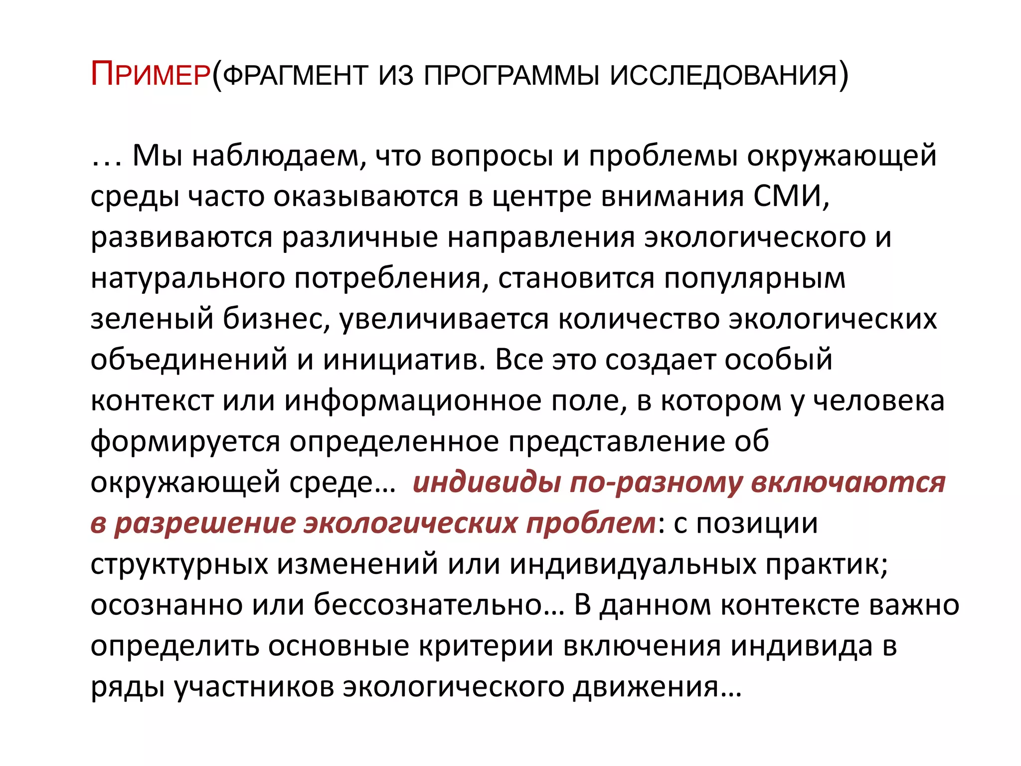 ПРИМЕР(ФРАГМЕНТ ИЗ ПРОГРАММЫ ИССЛЕДОВАНИЯ)
… Мы наблюдаем, что вопросы и проблемы окружающей
среды часто оказываются в центре внимания СМИ,
развиваются различные направления экологического и
натурального потребления, становится популярным
зеленый бизнес, увеличивается количество экологических
объединений и инициатив. Все это создает особый
контекст или информационное поле, в котором у человека
формируется определенное представление об
окружающей среде… индивиды по-разному включаются
в разрешение экологических проблем: с позиции
структурных изменений или индивидуальных практик;
осознанно или бессознательно… В данном контексте важно
определить основные критерии включения индивида в
ряды участников экологического движения…
 