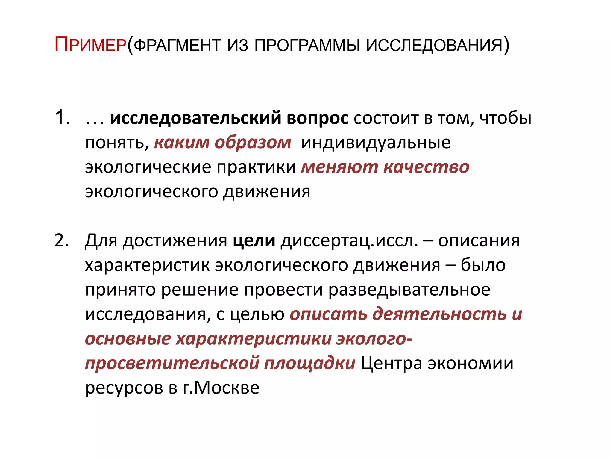 ПРИМЕР(ФРАГМЕНТ ИЗ ПРОГРАММЫ ИССЛЕДОВАНИЯ)
1. … исследовательский вопрос состоит в том, чтобы
понять, каким образом индивидуальные
экологические практики меняют качество
экологического движения
2. Для достижения цели диссертац.иссл. – описания
характеристик экологического движения – было
принято решение провести разведывательное
исследования, с целью описать деятельность и
основные характеристики эколого-
просветительской площадки Центра экономии
ресурсов в г.Москве
 