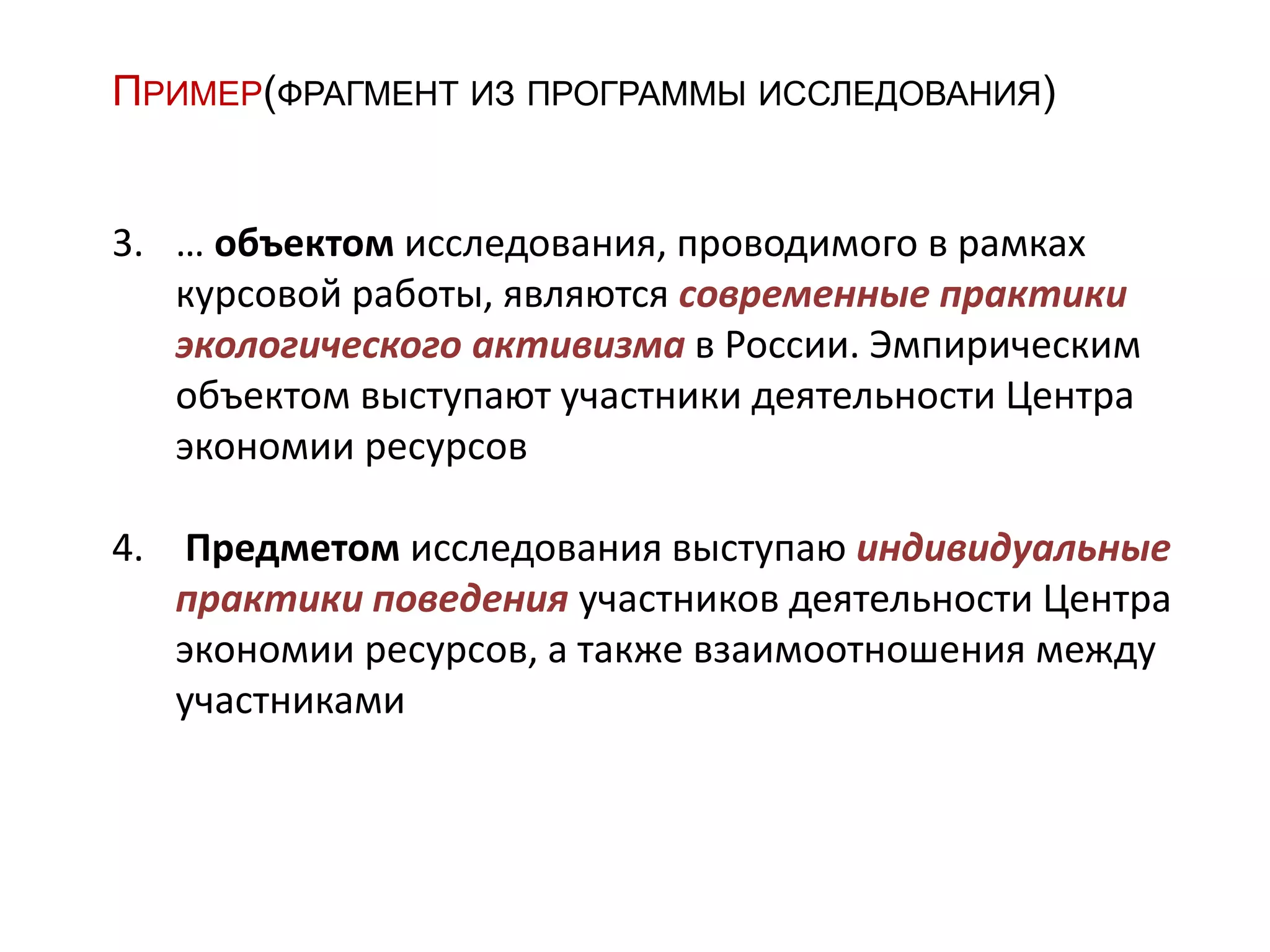 ПРИМЕР(ФРАГМЕНТ ИЗ ПРОГРАММЫ ИССЛЕДОВАНИЯ)
3. … объектом исследования, проводимого в рамках
курсовой работы, являются современные практики
экологического активизма в России. Эмпирическим
объектом выступают участники деятельности Центра
экономии ресурсов
4. Предметом исследования выступаю индивидуальные
практики поведения участников деятельности Центра
экономии ресурсов, а также взаимоотношения между
участниками
 